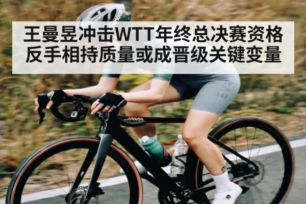 王曼昱冲击WTT年终总决赛资格 反手相持质量或成晋级关键变量