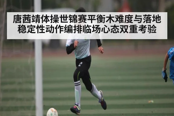 唐茜靖体操世锦赛平衡木难度与落地稳定性动作编排临场心态双重考验